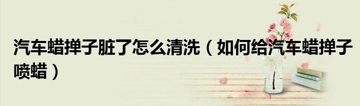 汽車蠟撣子臟了怎么清洗（如何給汽車蠟撣子噴蠟）