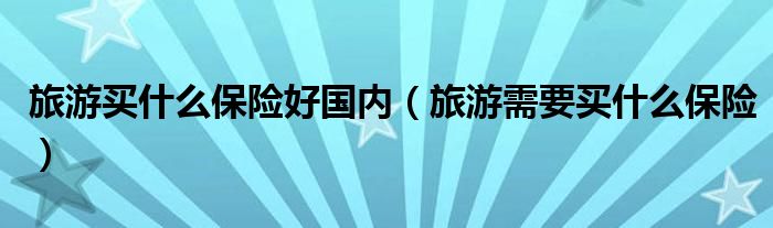 旅游買什么保險好國內(nèi)（旅游需要買什么保險）