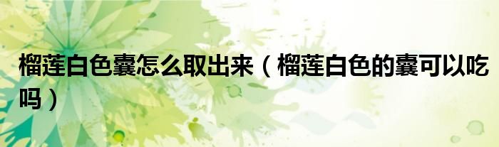 榴蓮白色囊怎么取出來（榴蓮白色的囊可以吃嗎）