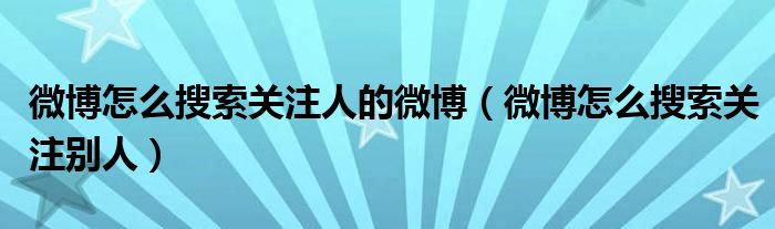 微博怎么搜索關(guān)注人的微博（微博怎么搜索關(guān)注別人）