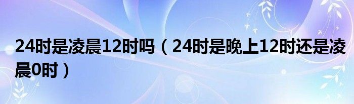 24時是凌晨12時嗎（24時是晚上12時還是凌晨0時）