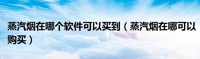 蒸汽煙在哪個軟件可以買到（蒸汽煙在哪可以購買）