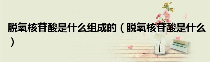 脫氧核苷酸是什么組成的（脫氧核苷酸是什么）