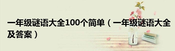一年級(jí)謎語(yǔ)大全100個(gè)簡(jiǎn)單（一年級(jí)謎語(yǔ)大全及答案）