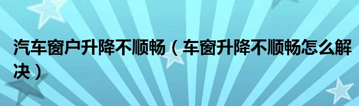 汽車窗戶升降不順暢（車窗升降不順暢怎么解決）
