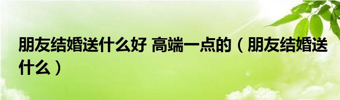 朋友結婚送什么好 高端一點的（朋友結婚送什么）