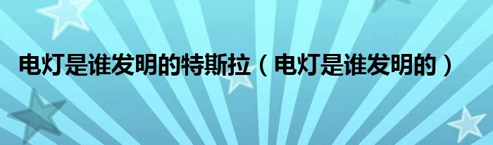 電燈是誰發(fā)明的特斯拉（電燈是誰發(fā)明的）