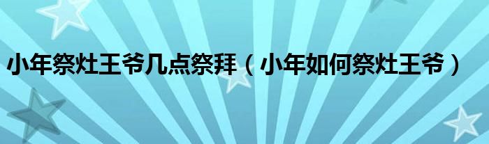 小年祭灶王爺幾點(diǎn)祭拜（小年如何祭灶王爺）