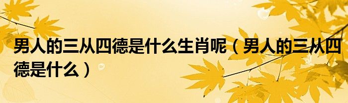 男人的三從四德是什么生肖呢（男人的三從四德是什么）