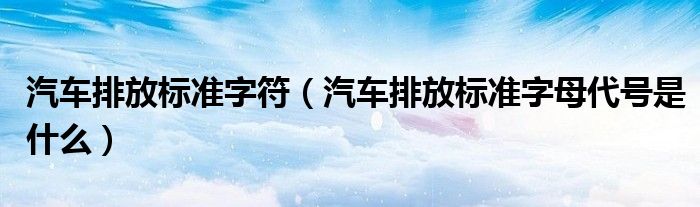 汽車排放標(biāo)準(zhǔn)字符（汽車排放標(biāo)準(zhǔn)字母代號是什么）
