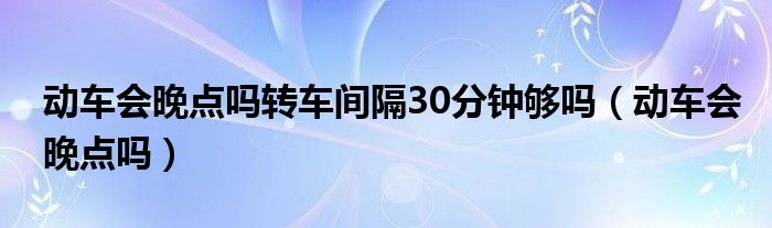動(dòng)車會(huì)晚點(diǎn)嗎轉(zhuǎn)車間隔30分鐘夠嗎（動(dòng)車會(huì)晚點(diǎn)嗎）