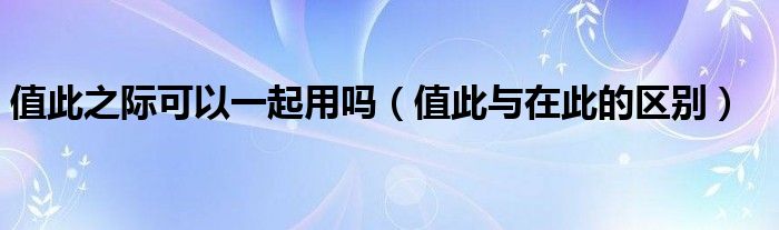 值此之際可以一起用嗎（值此與在此的區(qū)別）