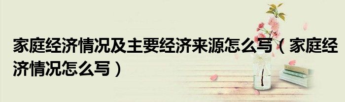 家庭經(jīng)濟(jì)情況及主要經(jīng)濟(jì)來(lái)源怎么寫（家庭經(jīng)濟(jì)情況怎么寫）