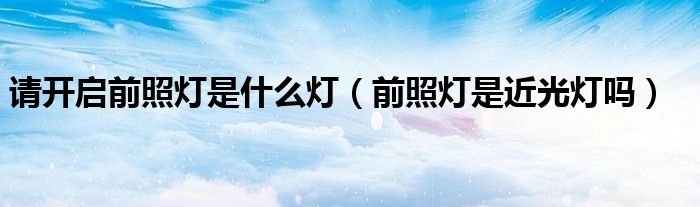請開啟前照燈是什么燈（前照燈是近光燈嗎）