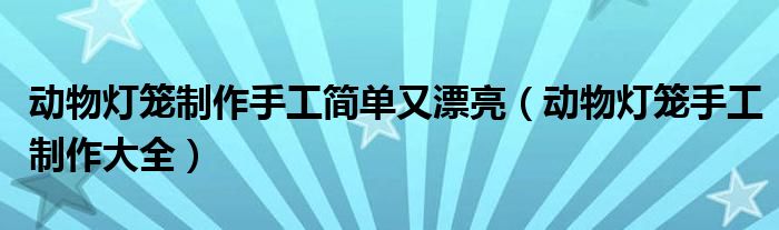 動物燈籠制作手工簡單又漂亮（動物燈籠手工制作大全）