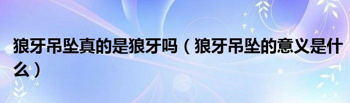 狼牙吊墜真的是狼牙嗎（狼牙吊墜的意義是什么）
