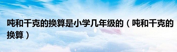 噸和千克的換算是小學(xué)幾年級(jí)的（噸和千克的換算）