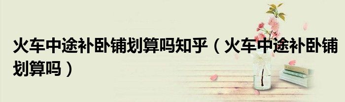 火車中途補(bǔ)臥鋪劃算嗎知乎（火車中途補(bǔ)臥鋪劃算嗎）