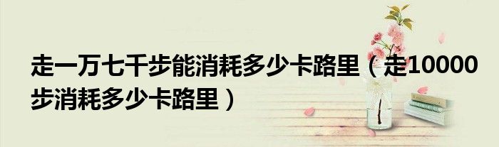 走一萬七千步能消耗多少卡路里（走10000步消耗多少卡路里）