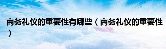 商務(wù)禮儀的重要性有哪些（商務(wù)禮儀的重要性）