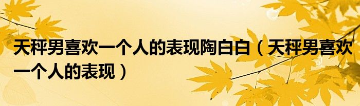 天秤男喜歡一個(gè)人的表現(xiàn)陶白白（天秤男喜歡一個(gè)人的表現(xiàn)）