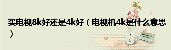 買電視8k好還是4k好（電視機4k是什么意思）
