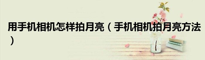 用手機(jī)相機(jī)怎樣拍月亮（手機(jī)相機(jī)拍月亮方法）