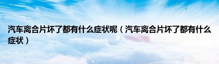汽車離合片壞了都有什么癥狀呢（汽車離合片壞了都有什么癥狀）