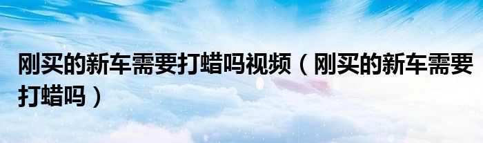 剛買的新車需要打蠟嗎視頻（剛買的新車需要打蠟嗎）