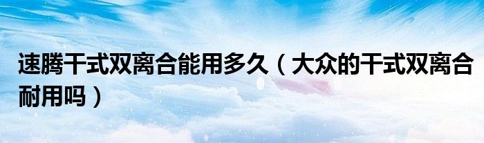速騰干式雙離合能用多久（大眾的干式雙離合耐用嗎）