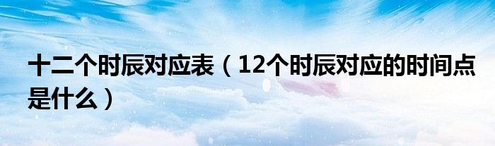 十二個(gè)時(shí)辰對(duì)應(yīng)表（12個(gè)時(shí)辰對(duì)應(yīng)的時(shí)間點(diǎn)是什么）