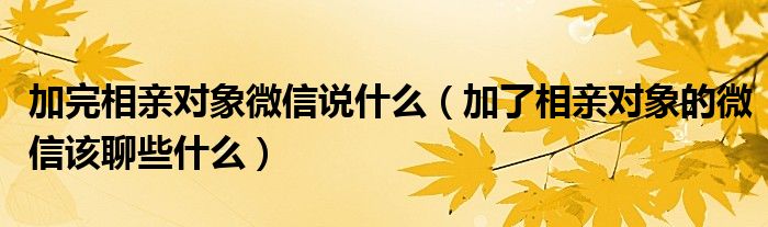 加完相親對象微信說什么（加了相親對象的微信該聊些什么）