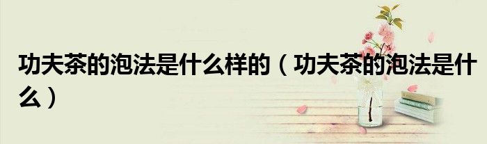 功夫茶的泡法是什么樣的（功夫茶的泡法是什么）