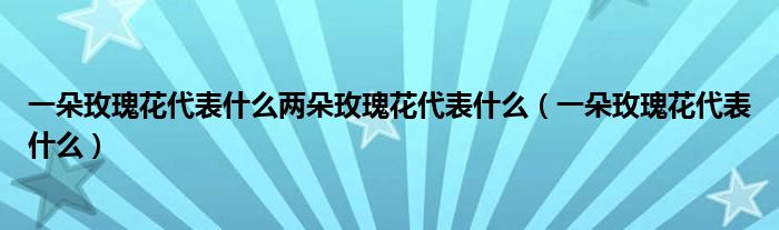一朵玫瑰花代表什么兩朵玫瑰花代表什么（一朵玫瑰花代表什么）