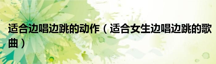 適合邊唱邊跳的動(dòng)作（適合女生邊唱邊跳的歌曲）