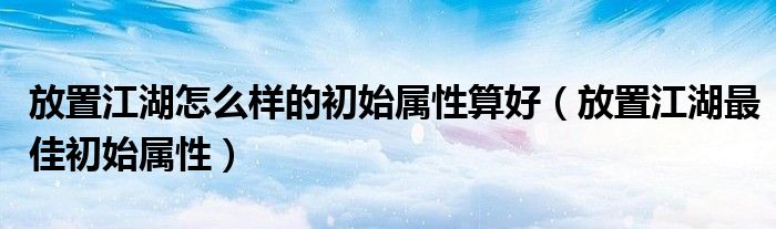 放置江湖怎么樣的初始屬性算好（放置江湖最佳初始屬性）