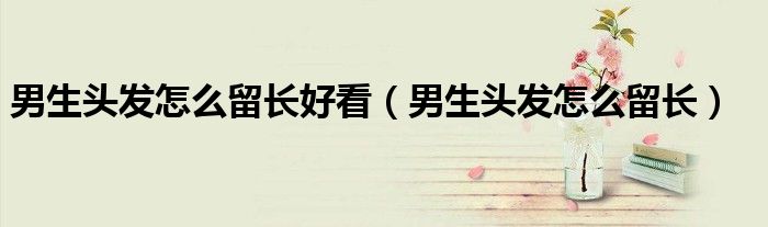 男生頭發(fā)怎么留長(zhǎng)好看（男生頭發(fā)怎么留長(zhǎng)）
