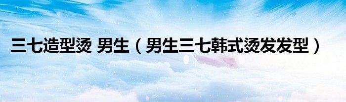 三七造型燙 男生（男生三七韓式燙發(fā)發(fā)型）