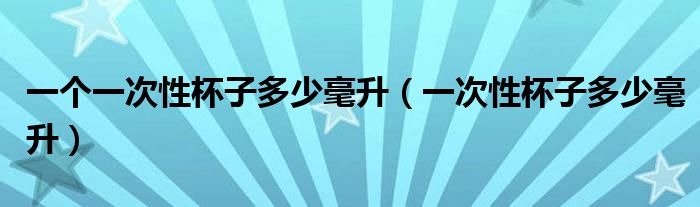一個(gè)一次性杯子多少毫升（一次性杯子多少毫升）