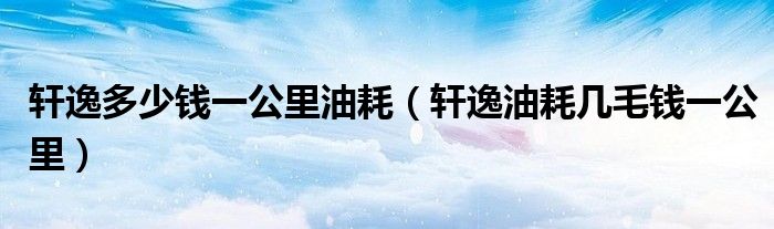軒逸多少錢一公里油耗（軒逸油耗幾毛錢一公里）