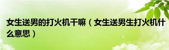 女生送男的打火機(jī)干嘛（女生送男生打火機(jī)什么意思）