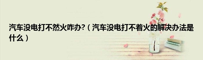 汽車沒電打不然火咋辦?（汽車沒電打不著火的解決辦法是什么）
