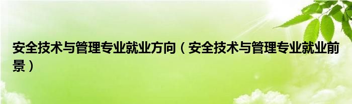 安全技術(shù)與管理專(zhuān)業(yè)就業(yè)方向（安全技術(shù)與管理專(zhuān)業(yè)就業(yè)前景）