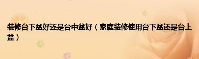 裝修臺下盆好還是臺中盆好（家庭裝修使用臺下盆還是臺上盆）