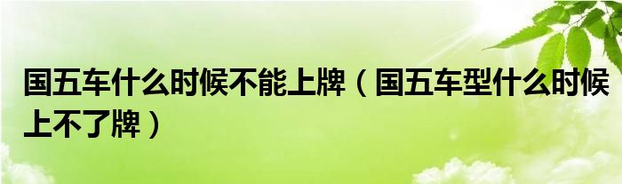 國(guó)五車什么時(shí)候不能上牌（國(guó)五車型什么時(shí)候上不了牌）