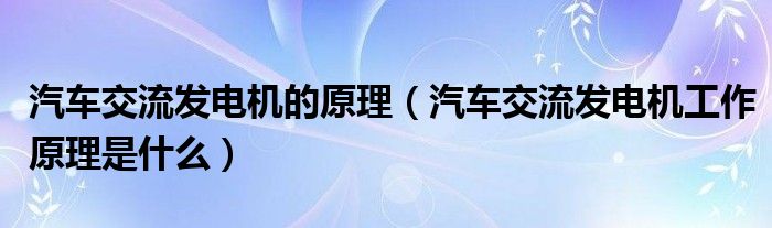 汽車交流發(fā)電機的原理（汽車交流發(fā)電機工作原理是什么）
