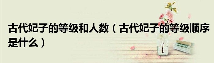 古代妃子的等級(jí)和人數(shù)（古代妃子的等級(jí)順序是什么）