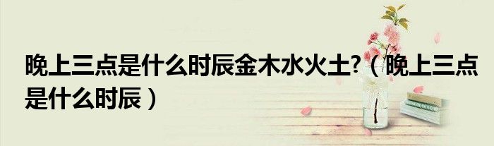 晚上三點(diǎn)是什么時(shí)辰金木水火土?（晚上三點(diǎn)是什么時(shí)辰）