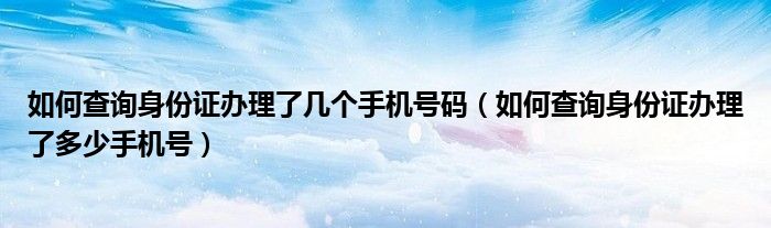 如何查詢身份證辦理了幾個手機(jī)號碼（如何查詢身份證辦理了多少手機(jī)號）