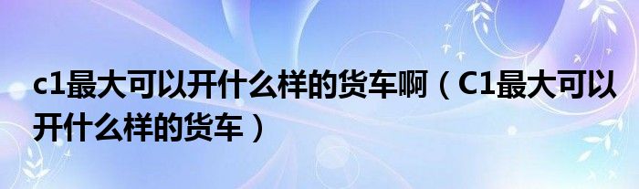 c1最大可以開什么樣的貨車?。–1最大可以開什么樣的貨車）